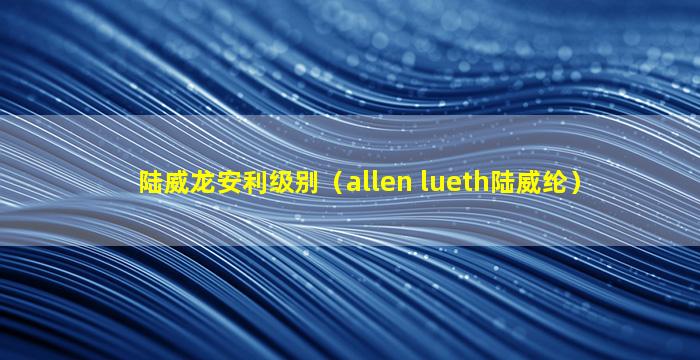 陆威龙安利级别（allen lueth陆威纶）